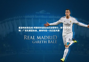 爱游戏体育在线-阿联球衣退役仪式深情举行，挥手告别赛场；广东队展望未来，期待年轻一代扛起大旗