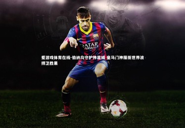 爱游戏体育在线-伯纳乌守护神显威 皇马门神屡拒世界波捍卫胜果