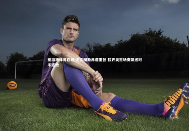 爱游戏体育在线-尤文图斯再遭重创 拉齐奥主场奏凯送对手连败