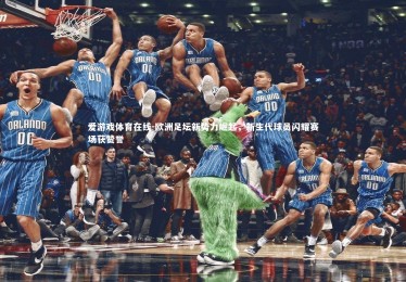 爱游戏体育在线-欧洲足坛新势力崛起，新生代球员闪耀赛场获赞誉