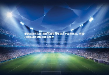 爱游戏体育在线-恩里克盛赞杜埃状态十足迎挑战，努诺-门德斯训练缺席引球队关注