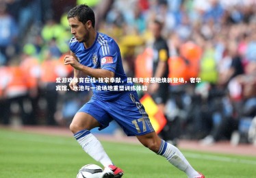 爱游戏体育在线-独家奉献，昆明海埂基地焕新登场，奢华宾馆、冰池与一流场地重塑训练体验