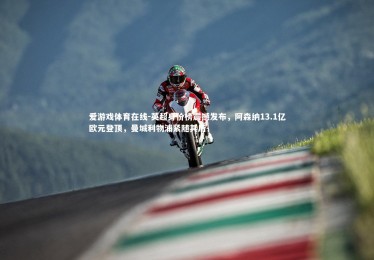 爱游戏体育在线-英超身价榜震撼发布，阿森纳13.1亿欧元登顶，曼城利物浦紧随其后