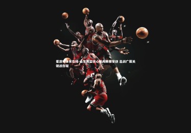 爱游戏体育在线-山东男篮核心睢冉脚踝受创 出战广厦关键战存疑