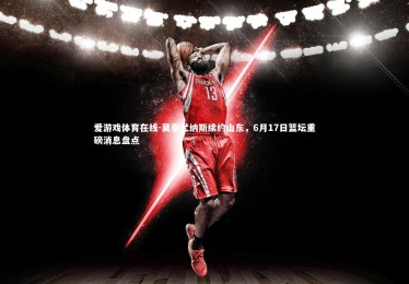 爱游戏体育在线-莫泰尤纳斯续约山东，6月17日篮坛重磅消息盘点