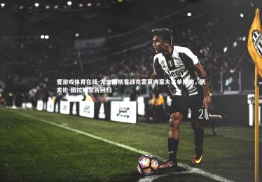 爱游戏体育在线-尤文图斯客战克雷莫内塞大名单揭晓，凯夫伦-图拉姆宣告回归