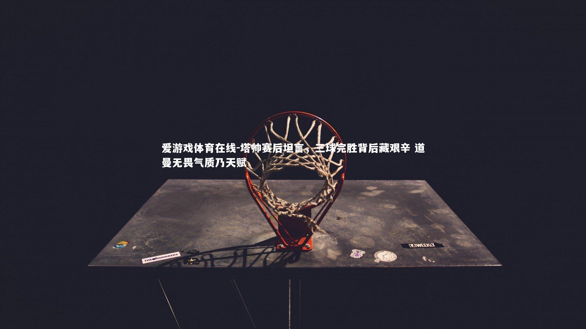 塔帅赛后坦言，三球完胜背后藏艰辛 道曼无畏气质乃天赋